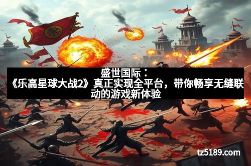 盛世国际：《乐高星球大战2》真正实现全平台，带你畅享无缝联动的游戏新体验